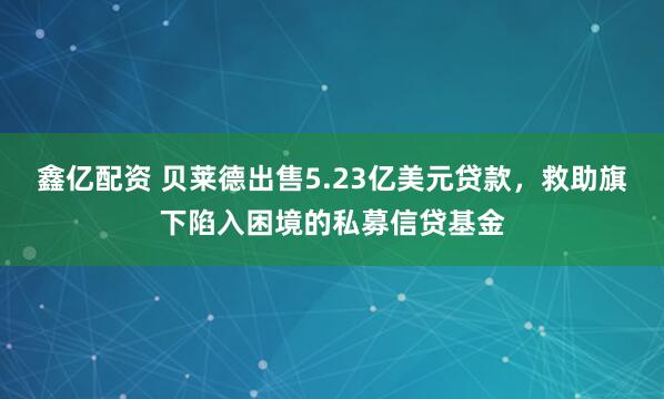 鑫亿配资 贝莱德出售5.23亿美元贷款，救助旗下陷入困境的私募信贷基金